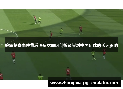 魏震禁赛事件背后深层次原因剖析及其对中国足球的长远影响 魏震禁赛事件背后深层次原因剖析及其对中国足球的长远影响