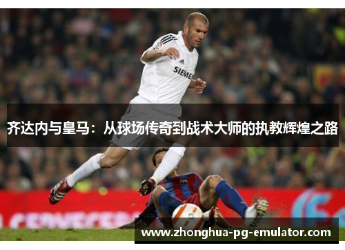 齐达内与皇马:从球场传奇到战术大师的执教辉煌之路 齐达内与皇马:从球场传奇到战术大师的执教辉煌之路