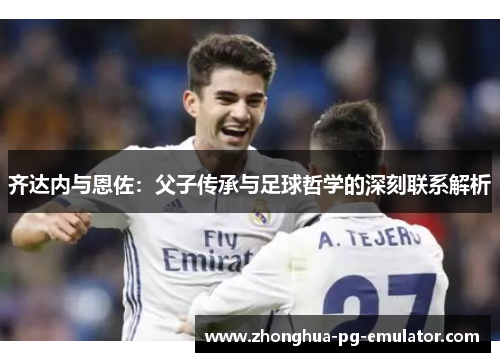 齐达内与恩佐:父子传承与足球哲学的深刻联系解析 齐达内与恩佐:父子传承与足球哲学的深刻联系解析