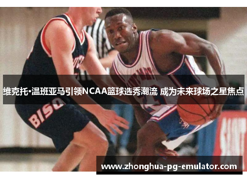 维克托·温班亚马引领NCAA篮球选秀潮流 成为未来球场之星焦点