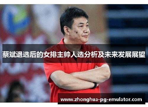 蔡斌退选后的女排主帅人选分析及未来发展展望 蔡斌退选后的女排主帅人选分析及未来发展展望