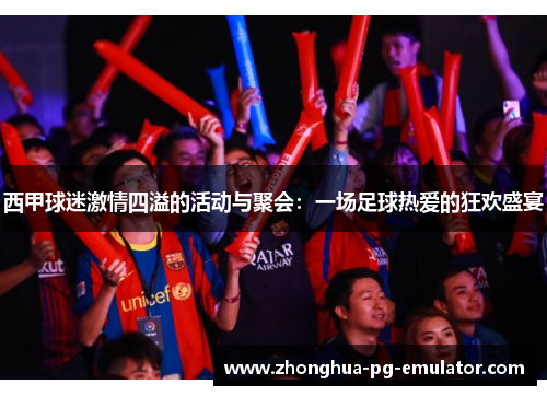 西甲球迷激情四溢的活动与聚会：一场足球热爱的狂欢盛宴