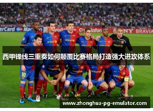 西甲锋线三重奏如何颠覆比赛格局打造强大进攻体系 西甲锋线三重奏如何颠覆比赛格局打造强大进攻体系