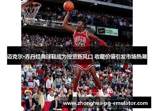 迈克尔·乔丹经典球鞋成为投资新风口 收藏价值引发市场热潮 迈克尔·乔丹经典球鞋成为投资新风口 收藏价值引发市场热潮