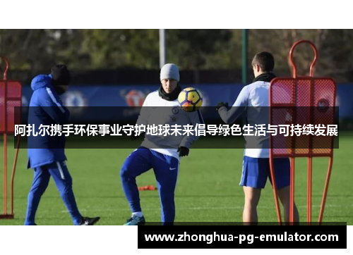 阿扎尔携手环保事业守护地球未来倡导绿色生活与可持续发展 阿扎尔携手环保事业守护地球未来倡导绿色生活与可持续发展