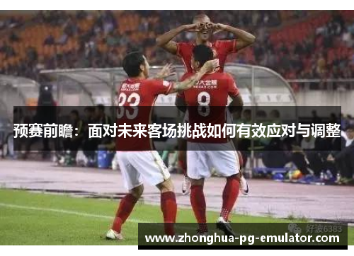 预赛前瞻：面对未来客场挑战如何有效应对与调整