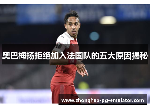 奥巴梅扬拒绝加入法国队的五大原因揭秘 奥巴梅扬拒绝加入法国队的五大原因揭秘