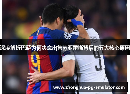 深度解析巴萨为何决意出售苏亚雷斯背后的五大核心原因 深度解析巴萨为何决意出售苏亚雷斯背后的五大核心原因
