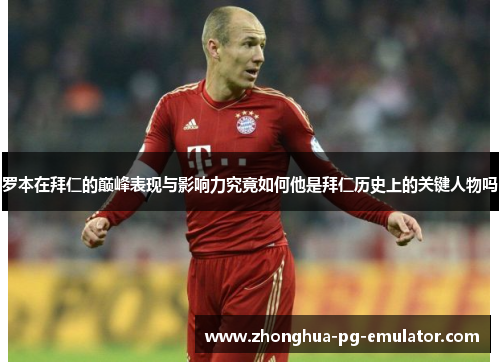 罗本在拜仁的巅峰表现与影响力究竟如何他是拜仁历史上的关键人物吗