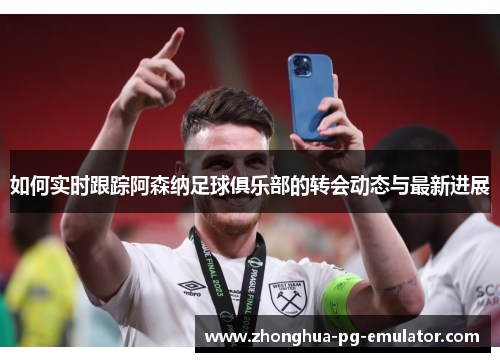 如何实时跟踪阿森纳足球俱乐部的转会动态与最新进展