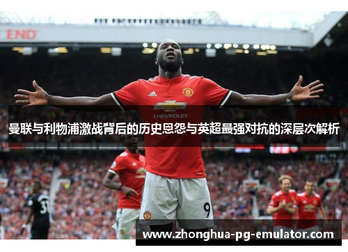 曼联与利物浦激战背后的历史恩怨与英超最强对抗的深层次解析