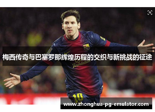 梅西传奇与巴塞罗那辉煌历程的交织与新挑战的征途