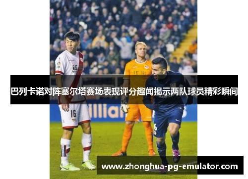 巴列卡诺对阵塞尔塔赛场表现评分趣闻揭示两队球员精彩瞬间
