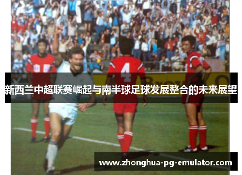 新西兰中超联赛崛起与南半球足球发展整合的未来展望