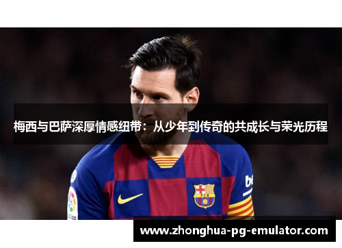 梅西与巴萨深厚情感纽带：从少年到传奇的共成长与荣光历程