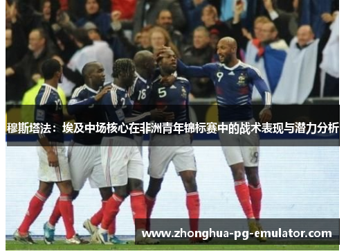 穆斯塔法：埃及中场核心在非洲青年锦标赛中的战术表现与潜力分析