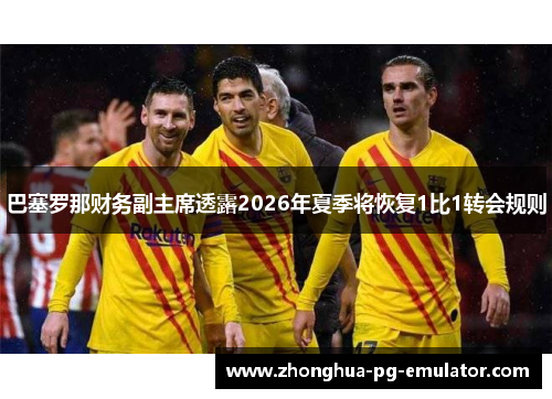 巴塞罗那财务副主席透露2026年夏季将恢复1比1转会规则