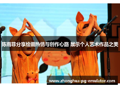 陈雨菲分享绘画热情与创作心路 展示个人艺术作品之美 陈雨菲分享绘画热情与创作心路 展示个人艺术作品之美