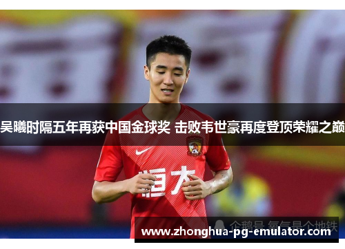 吴曦时隔五年再获中国金球奖 击败韦世豪再度登顶荣耀之巅 吴曦时隔五年再获中国金球奖 击败韦世豪再度登顶荣耀之巅