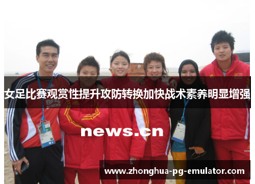 女足比赛观赏性提升攻防转换加快战术素养明显增强 女足比赛观赏性提升攻防转换加快战术素养明显增强