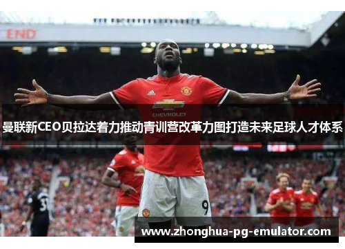 曼联新CEO贝拉达着力推动青训营改革力图打造未来足球人才体系